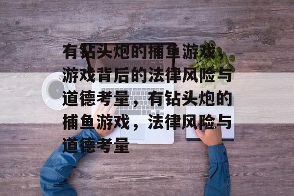有钻头炮的捕鱼游戏,游戏背后的法律风险与道德考量,有钻头炮的捕鱼游戏,法律风险与道德考量 有钻头炮的捕鱼游戏,游戏背后的法律风险与道德考量,有钻头炮的捕鱼游戏,法律风险与道德考量