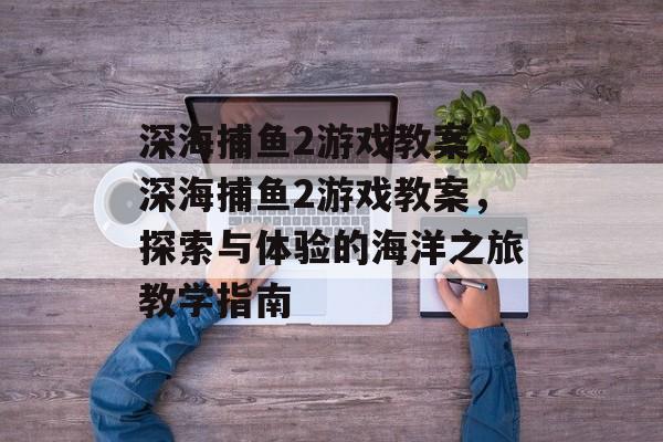 深海捕鱼2游戏教案,深海捕鱼2游戏教案,探索与体验的海洋之旅教学指南 深海捕鱼2游戏教案,深海捕鱼2游戏教案,探索与体验的海洋之旅教学指南