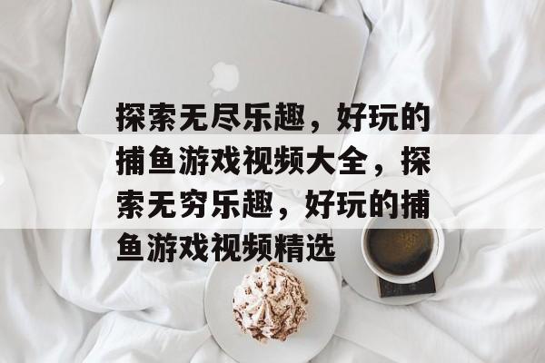 探索无尽乐趣，好玩的捕鱼游戏视频大全，探索无穷乐趣，好玩的捕鱼游戏视频精选