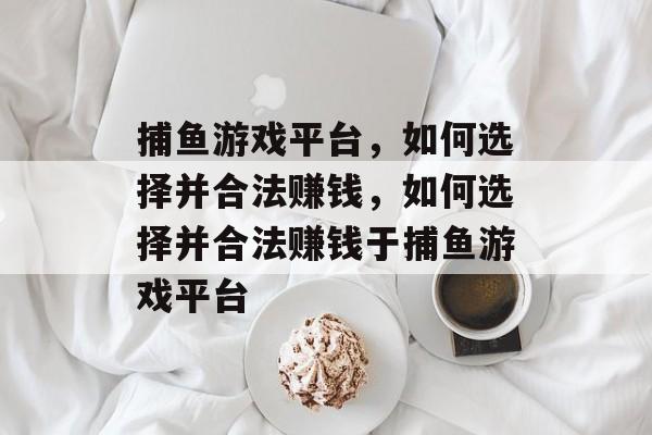 捕鱼游戏平台,如何选择并合法赚钱,如何选择并合法赚钱于捕鱼游戏平台 捕鱼游戏平台,如何选择并合法赚钱,如何选择并合法赚钱于捕鱼游戏平台