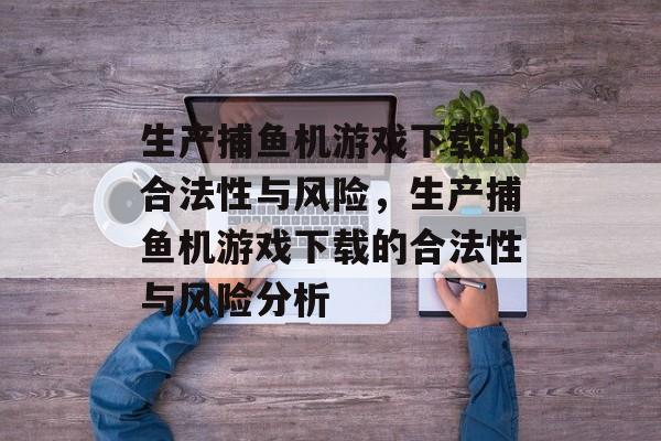 生产捕鱼机游戏下载的合法性与风险,生产捕鱼机游戏下载的合法性与风险分析 生产捕鱼机游戏下载的合法性与风险,生产捕鱼机游戏下载的合法性与风险分析