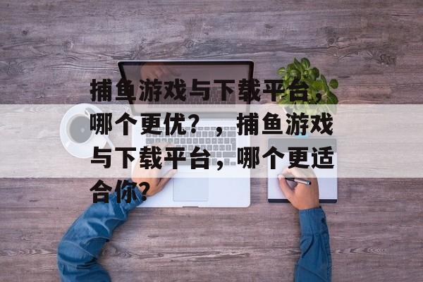 捕鱼游戏与下载平台,哪个更优?,捕鱼游戏与下载平台,哪个更适合你? 捕鱼游戏与下载平台,哪个更优?,捕鱼游戏与下载平台,哪个更适合你?