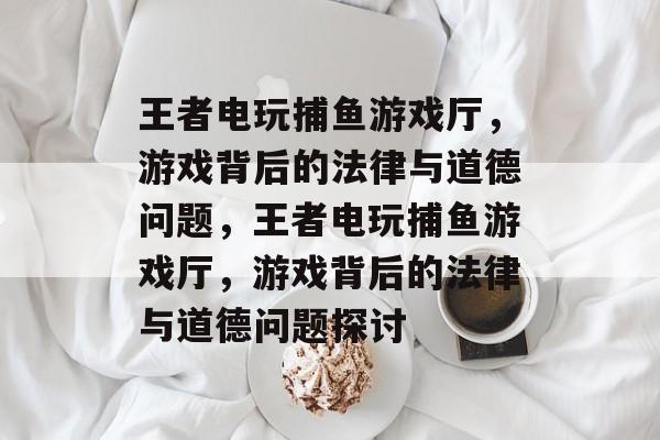 王者电玩捕鱼游戏厅，游戏背后的法律与道德问题，王者电玩捕鱼游戏厅，游戏背后的法律与道德问题探讨