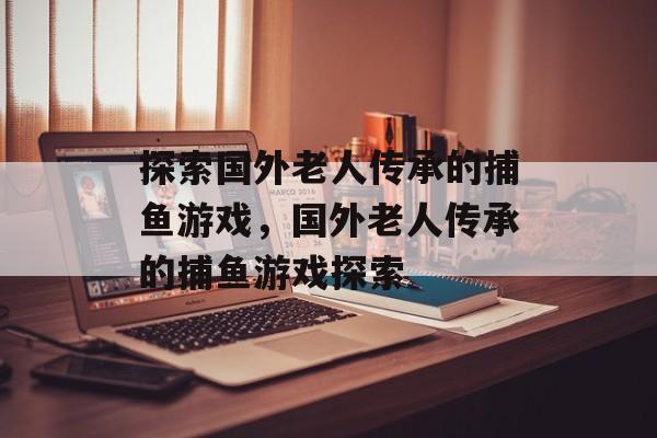 探索国外老人传承的捕鱼游戏,国外老人传承的捕鱼游戏探索 探索国外老人传承的捕鱼游戏,国外老人传承的捕鱼游戏探索