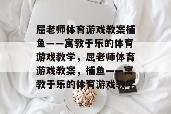 屈老师体育游戏教案捕鱼——寓教于乐的体育游戏教学,屈老师体育游戏教案,捕鱼——寓教于乐的体育游戏教学 屈老师体育游戏教案捕鱼——寓教于乐的体育游戏教学,屈老师体育游戏教案,捕鱼——寓教于乐的体育游戏教学