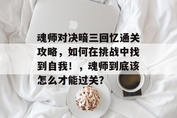 魂师对决暗三回忆通关攻略，如何在挑战中找到自我！，魂师到底该怎么才能过关？