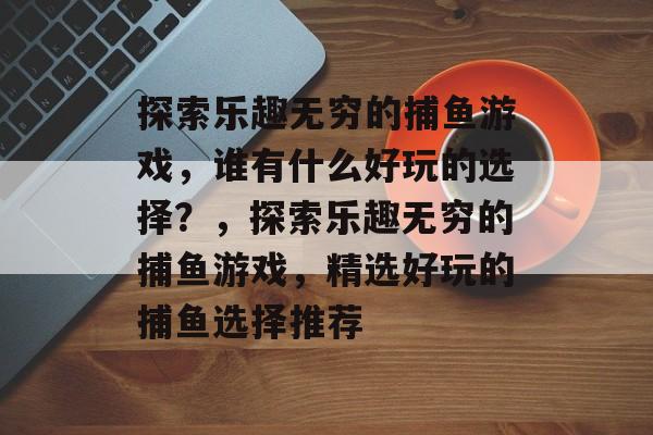探索乐趣无穷的捕鱼游戏,谁有什么好玩的选择?,探索乐趣无穷的捕鱼游戏,精选好玩的捕鱼选择推荐 探索乐趣无穷的捕鱼游戏,谁有什么好玩的选择?,探索乐趣无穷的捕鱼游戏,精选好玩的捕鱼选择推荐