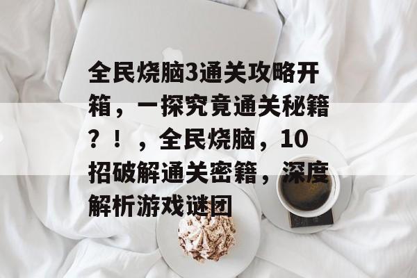 全民烧脑3通关攻略开箱,一探究竟通关秘籍?!,全民烧脑,10招破解通关密籍,深度解析游戏谜团 全民烧脑3通关攻略开箱,一探究竟通关秘籍?!,全民烧脑,10招破解通关密籍,深度解析游戏谜团