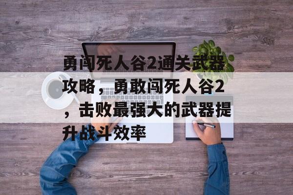 勇闯死人谷2通关武器攻略,勇敢闯死人谷2,击败最强大的武器提升战斗效率 勇闯死人谷2通关武器攻略,勇敢闯死人谷2,击败最强大的武器提升战斗效率