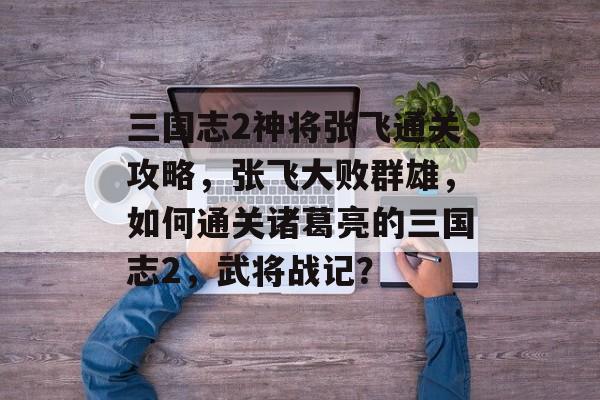 三国志2神将张飞通关攻略,张飞大败群雄,如何通关诸葛亮的三国志2,武将战记? 三国志2神将张飞通关攻略,张飞大败群雄,如何通关诸葛亮的三国志2,武将战记?