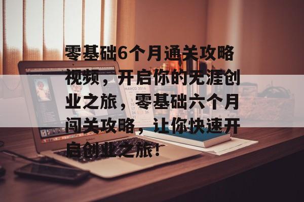 零基础6个月通关攻略视频，开启你的无涯创业之旅，零基础六个月闯关攻略，让你快速开启创业之旅！