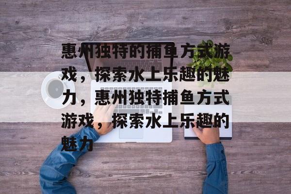 惠州独特的捕鱼方式游戏,探索水上乐趣的魅力,惠州独特捕鱼方式游戏,探索水上乐趣的魅力 惠州独特的捕鱼方式游戏,探索水上乐趣的魅力,惠州独特捕鱼方式游戏,探索水上乐趣的魅力