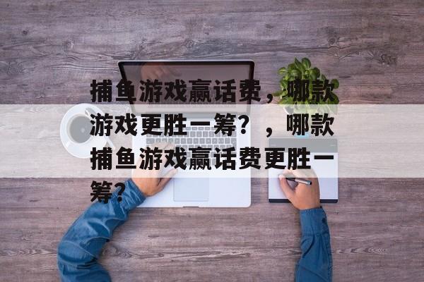 捕鱼游戏赢话费,哪款游戏更胜一筹?,哪款捕鱼游戏赢话费更胜一筹? 捕鱼游戏赢话费,哪款游戏更胜一筹?,哪款捕鱼游戏赢话费更胜一筹?