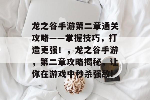 龙之谷手游第二章通关攻略——掌握技巧,打造更强!,龙之谷手游,第二章攻略揭秘,让你在游戏中秒杀强敌! 龙之谷手游第二章通关攻略——掌握技巧,打造更强!,龙之谷手游,第二章攻略揭秘,让你在游戏中秒杀强敌!