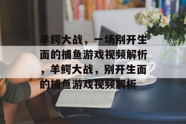 羊鳄大战,一场别开生面的捕鱼游戏视频解析,羊鳄大战,别开生面的捕鱼游戏视频解析 羊鳄大战,一场别开生面的捕鱼游戏视频解析,羊鳄大战,别开生面的捕鱼游戏视频解析