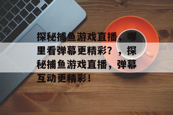 探秘捕鱼游戏直播,哪里看弹幕更精彩?,探秘捕鱼游戏直播,弹幕互动更精彩! 探秘捕鱼游戏直播,哪里看弹幕更精彩?,探秘捕鱼游戏直播,弹幕互动更精彩!