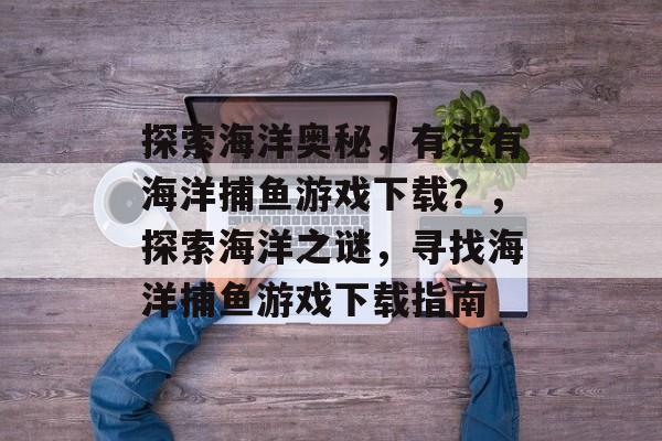 探索海洋奥秘，有没有海洋捕鱼游戏下载？，探索海洋之谜，寻找海洋捕鱼游戏下载指南