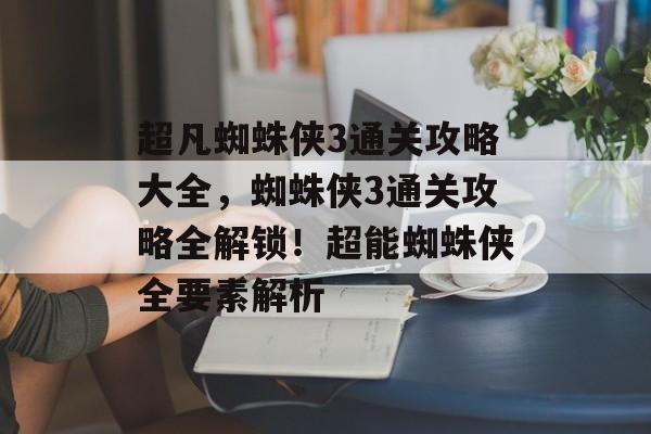 超凡蜘蛛侠3通关攻略大全,蜘蛛侠3通关攻略全解锁!超能蜘蛛侠全要素解析 超凡蜘蛛侠3通关攻略大全,蜘蛛侠3通关攻略全解锁!超能蜘蛛侠全要素解析