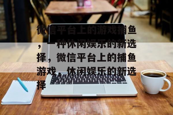 微信平台上的游戏捕鱼，一种休闲娱乐的新选择，微信平台上的捕鱼游戏，休闲娱乐的新选择