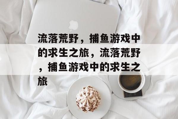 流落荒野，捕鱼游戏中的求生之旅，流落荒野，捕鱼游戏中的求生之旅