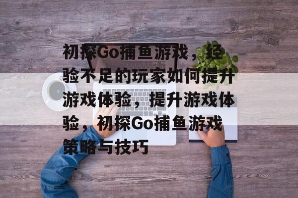 初探Go捕鱼游戏,经验不足的玩家如何提升游戏体验,提升游戏体验,初探Go捕鱼游戏策略与技巧 初探Go捕鱼游戏,经验不足的玩家如何提升游戏体验,提升游戏体验,初探Go捕鱼游戏策略与技巧