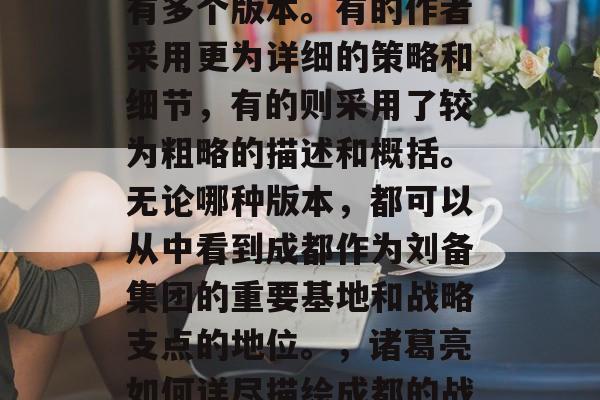 三国志11蜀汉书中关于成都地区的通关攻略有多个版本。有的作者采用更为详细的策略和细节,有的则采用了较为粗略的描述和概括。无论哪种版本,都可以从中看到成都作为刘备集团的重要基地和战略支点的地位。,诸葛亮如何详尽描绘成都的战略地位?蜀汉版与粗略描述对比分析 三国志11蜀汉书中关于成都地区的通关攻略有多个版本。有的作者采用更为详细的策略和细节,有的则采用了较为粗略的描述和概括。无论哪种版本,都可以从中看到成都作为刘备集团的重要基地和战略支点的地位。,诸葛亮如何详尽描绘成都的战略地位?蜀汉版与粗略描述对比分析