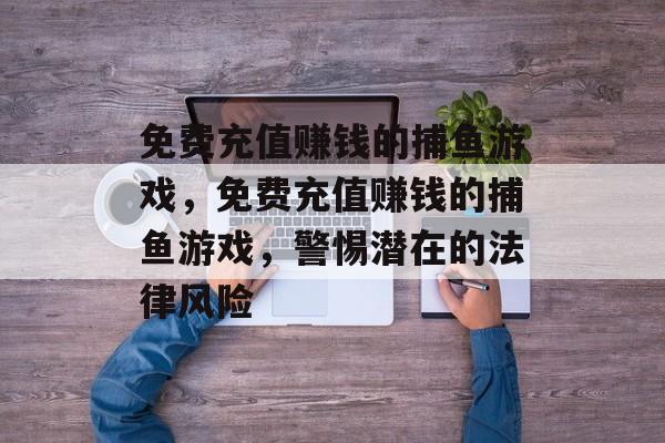 免费充值赚钱的捕鱼游戏，免费充值赚钱的捕鱼游戏，警惕潜在的法律风险