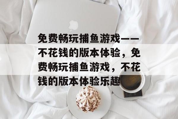免费畅玩捕鱼游戏——不花钱的版本体验,免费畅玩捕鱼游戏,不花钱的版本体验乐趣 免费畅玩捕鱼游戏——不花钱的版本体验,免费畅玩捕鱼游戏,不花钱的版本体验乐趣