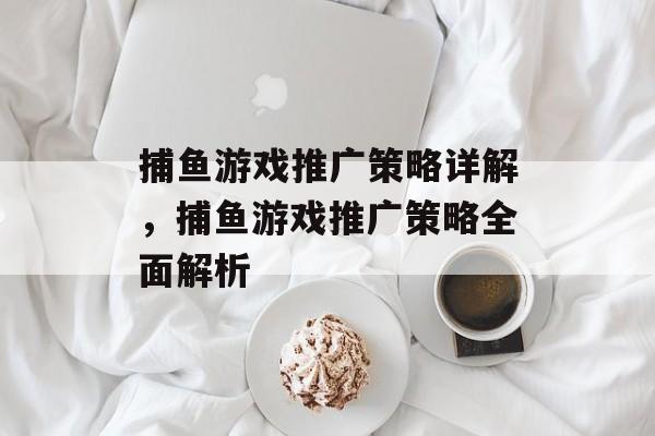 捕鱼游戏推广策略详解,捕鱼游戏推广策略全面解析 捕鱼游戏推广策略详解,捕鱼游戏推广策略全面解析