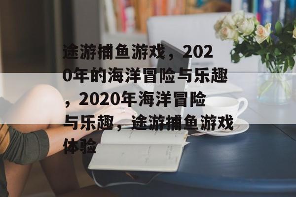途游捕鱼游戏，2020年的海洋冒险与乐趣，2020年海洋冒险与乐趣，途游捕鱼游戏体验