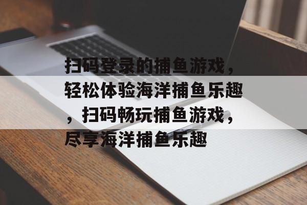 扫码登录的捕鱼游戏,轻松体验海洋捕鱼乐趣,扫码畅玩捕鱼游戏,尽享海洋捕鱼乐趣 扫码登录的捕鱼游戏,轻松体验海洋捕鱼乐趣,扫码畅玩捕鱼游戏,尽享海洋捕鱼乐趣