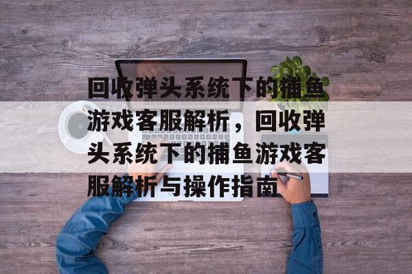回收弹头系统下的捕鱼游戏客服解析,回收弹头系统下的捕鱼游戏客服解析与操作指南 回收弹头系统下的捕鱼游戏客服解析,回收弹头系统下的捕鱼游戏客服解析与操作指南