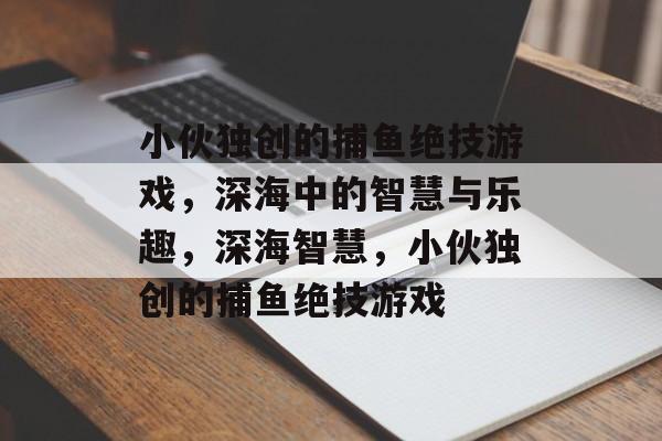 小伙独创的捕鱼绝技游戏，深海中的智慧与乐趣，深海智慧，小伙独创的捕鱼绝技游戏