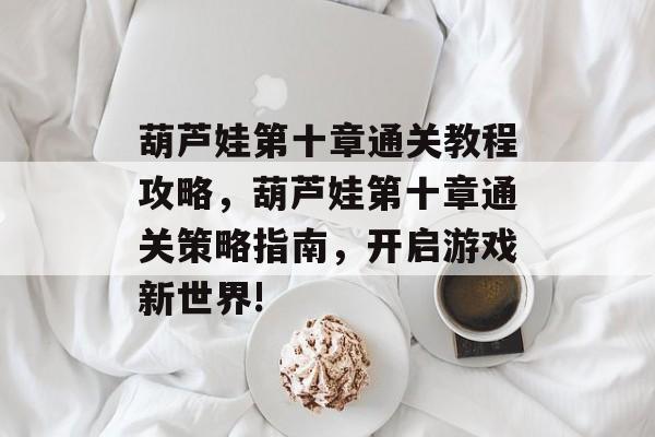 葫芦娃第十章通关教程攻略，葫芦娃第十章通关策略指南，开启游戏新世界!