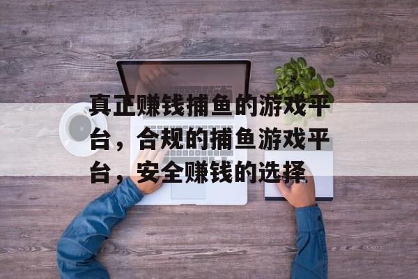 真正赚钱捕鱼的游戏平台，合规的捕鱼游戏平台，安全赚钱的选择