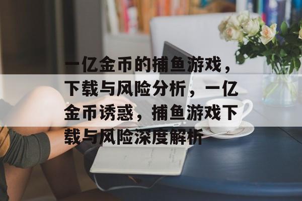 一亿金币的捕鱼游戏,下载与风险分析,一亿金币诱惑,捕鱼游戏下载与风险深度解析 一亿金币的捕鱼游戏,下载与风险分析,一亿金币诱惑,捕鱼游戏下载与风险深度解析