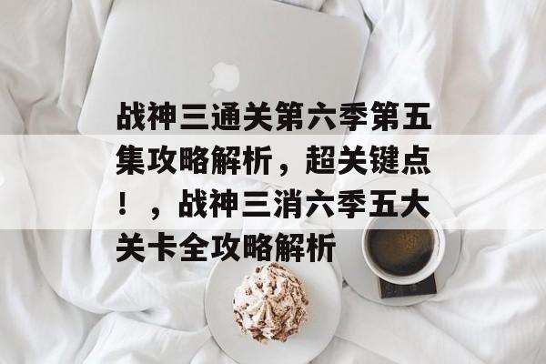 战神三通关第六季第五集攻略解析，超关键点！，战神三消六季五大关卡全攻略解析