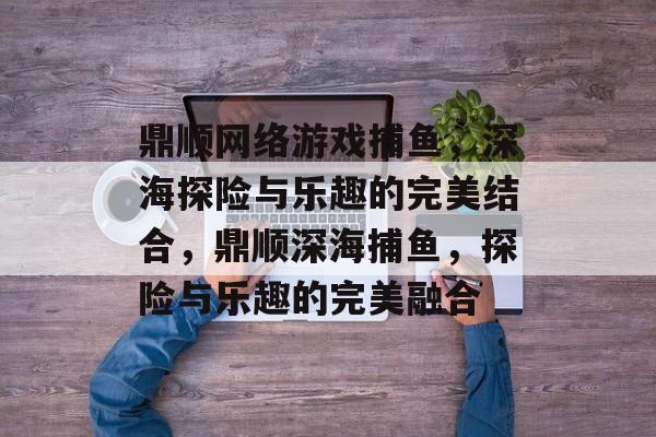 鼎顺网络游戏捕鱼，深海探险与乐趣的完美结合，鼎顺深海捕鱼，探险与乐趣的完美融合
