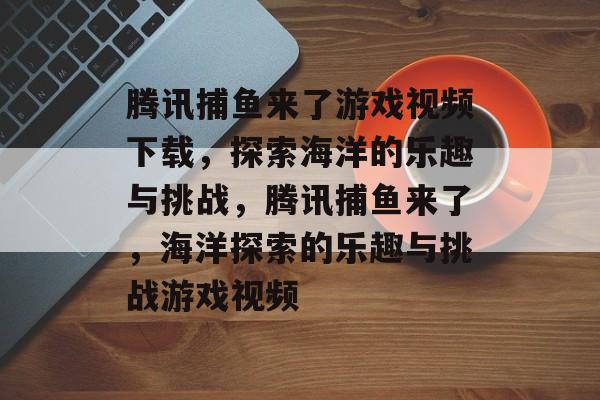 腾讯捕鱼来了游戏视频下载，探索海洋的乐趣与挑战，腾讯捕鱼来了，海洋探索的乐趣与挑战游戏视频
