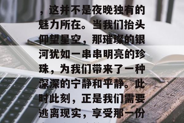 夜幕的降临带来了寂静与神秘，它给夜空添加了几分神秘色彩。然而，这并不是夜晚独有的魅力所在。当我们抬头仰望星空，那璀璨的银河犹如一串串明亮的珍珠，为我们带来了一种深深的宁静和平静。此时此刻，正是我们需要逃离现实，享受那一份自由和平静的好时光的时候。，繁星璀璨映天际，夜晚的秘密和宁静