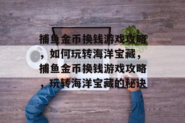 捕鱼金币换钱游戏攻略,如何玩转海洋宝藏,捕鱼金币换钱游戏攻略,玩转海洋宝藏的秘诀 捕鱼金币换钱游戏攻略,如何玩转海洋宝藏,捕鱼金币换钱游戏攻略,玩转海洋宝藏的秘诀