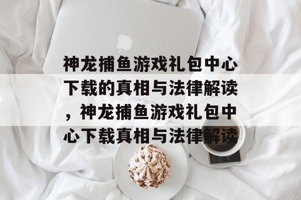 神龙捕鱼游戏礼包中心下载的真相与法律解读，神龙捕鱼游戏礼包中心下载真相与法律解读