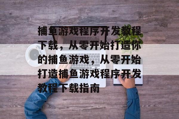 捕鱼游戏程序开发教程下载，从零开始打造你的捕鱼游戏，从零开始打造捕鱼游戏程序开发教程下载指南