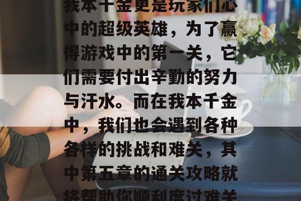 在网络游戏世界里，每个人都扮演着自己喜爱的角色。其中，拥有无数游戏内任务和奖励的我本千金更是玩家们心中的超级英雄，为了赢得游戏中的第一关，它们需要付出辛勤的努力与汗水。而在我本千金中，我们也会遇到各种各样的挑战和难关，其中第五章的通关攻略就将帮助你顺利度过难关。，游戏中谁才是真正的超级英雄？第五章通关攻略带你开启游戏新篇章
