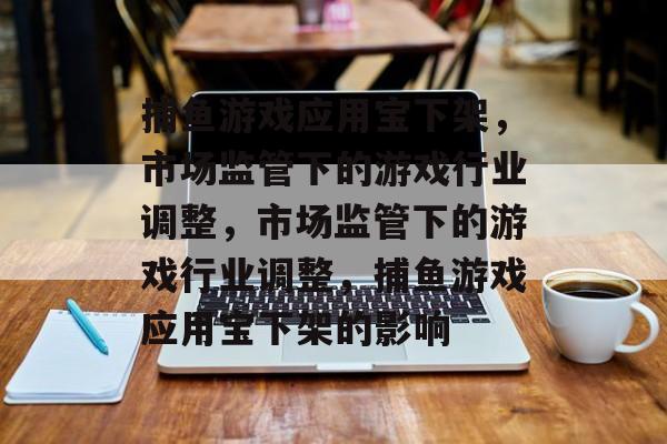 捕鱼游戏应用宝下架,市场监管下的游戏行业调整,市场监管下的游戏行业调整,捕鱼游戏应用宝下架的影响 捕鱼游戏应用宝下架,市场监管下的游戏行业调整,市场监管下的游戏行业调整,捕鱼游戏应用宝下架的影响