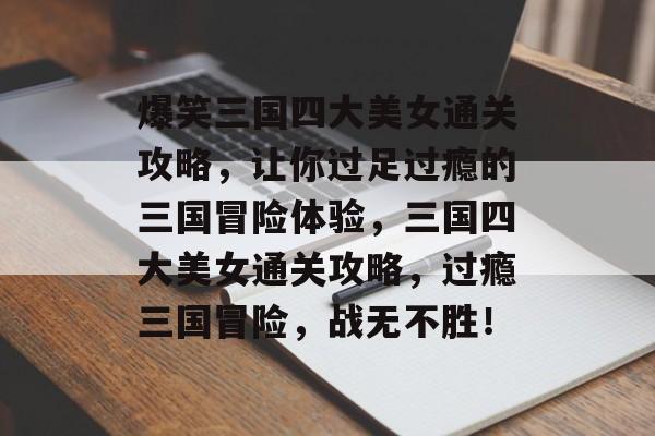 爆笑三国四大美女通关攻略，让你过足过瘾的三国冒险体验，三国四大美女通关攻略，过瘾三国冒险，战无不胜！