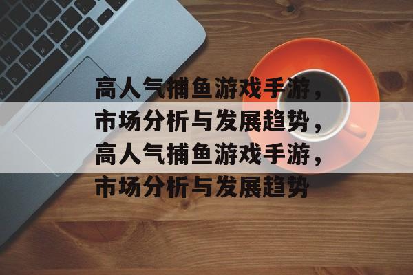 高人气捕鱼游戏手游,市场分析与发展趋势,高人气捕鱼游戏手游,市场分析与发展趋势 高人气捕鱼游戏手游,市场分析与发展趋势,高人气捕鱼游戏手游,市场分析与发展趋势