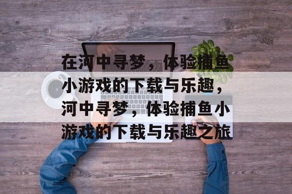 在河中寻梦,体验捕鱼小游戏的下载与乐趣,河中寻梦,体验捕鱼小游戏的下载与乐趣之旅 在河中寻梦,体验捕鱼小游戏的下载与乐趣,河中寻梦,体验捕鱼小游戏的下载与乐趣之旅