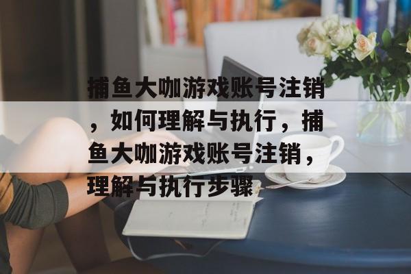 捕鱼大咖游戏账号注销，如何理解与执行，捕鱼大咖游戏账号注销，理解与执行步骤
