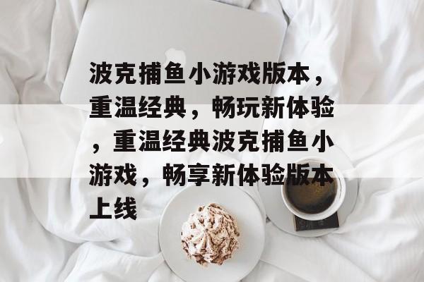 波克捕鱼小游戏版本,重温经典,畅玩新体验,重温经典波克捕鱼小游戏,畅享新体验版本上线 波克捕鱼小游戏版本,重温经典,畅玩新体验,重温经典波克捕鱼小游戏,畅享新体验版本上线
